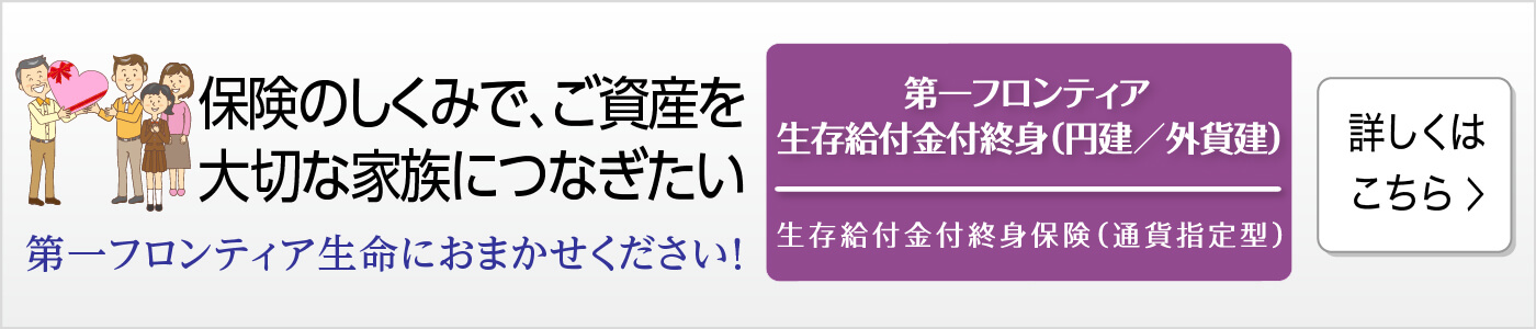 保険のしくみで、ご資産を大切な家族につなぎたい 第一フロンティア生命におまかせください! 第一フロンティア生存給付金付終身(円建/外貨建) 生存給付金付終身保険(通貨指定型) 詳しくはこちら